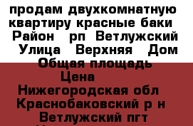 продам двухкомнатную квартиру красные баки › Район ­ рп. Ветлужский › Улица ­ Верхняя › Дом ­ 4 › Общая площадь ­ 35 › Цена ­ 350 - Нижегородская обл., Краснобаковский р-н, Ветлужский пгт Недвижимость » Квартиры продажа   . Нижегородская обл.